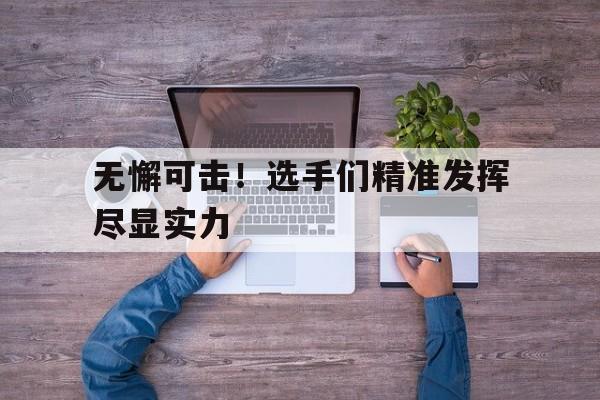 无懈可击!选手们精准发挥尽显实力(无懈可击的口号) 无懈可击!选手们精准发挥尽显实力(无懈可击的口号)