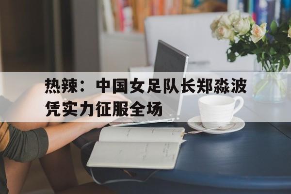 娱乐社区-热辣：中国女足队长郑淼波凭实力征服全场(李雨涵女足最新消息)