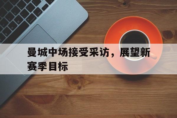 娱乐APP-关于曼城中场接受采访，展望新赛季目标的信息